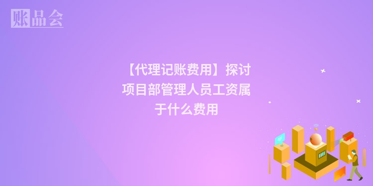 【代理记账费用】探讨项目部管理人员工资属于什么费用
