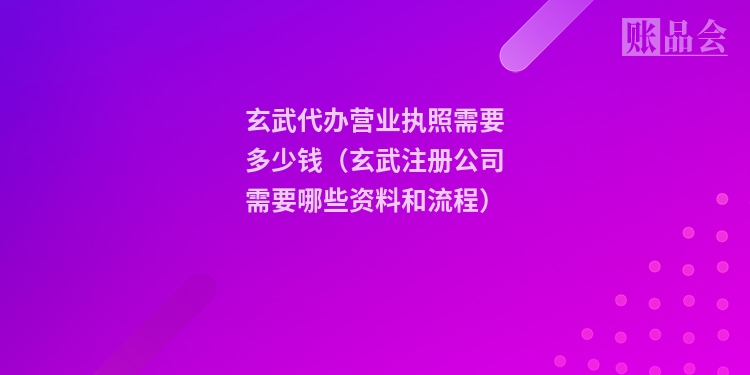 玄武代办营业执照需要多少钱（玄武注册公司需要哪些资料和流程）