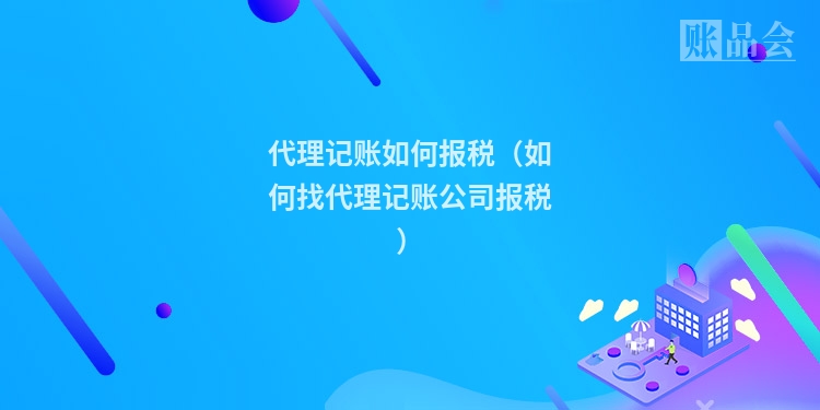 代理记账如何报税（如何找代理记账公司报税）