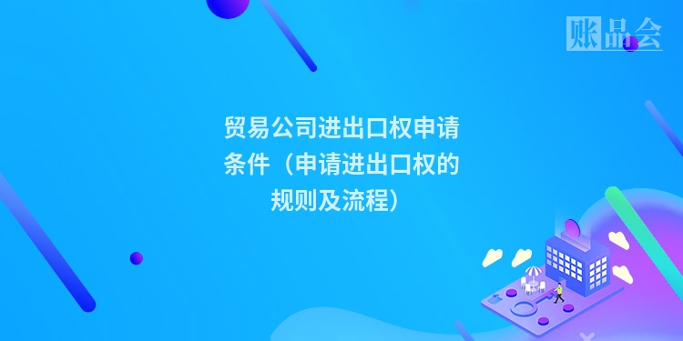 贸易公司进出口权申请条件（申请进出口权的规则及流程）
