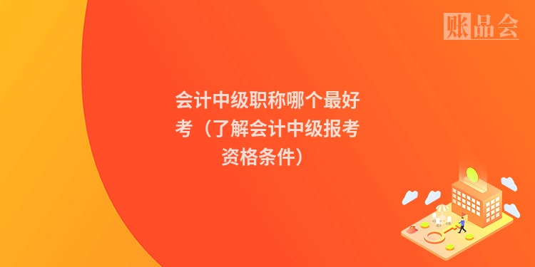 会计中级职称哪个最好考（了解会计中级报考资格条件）
