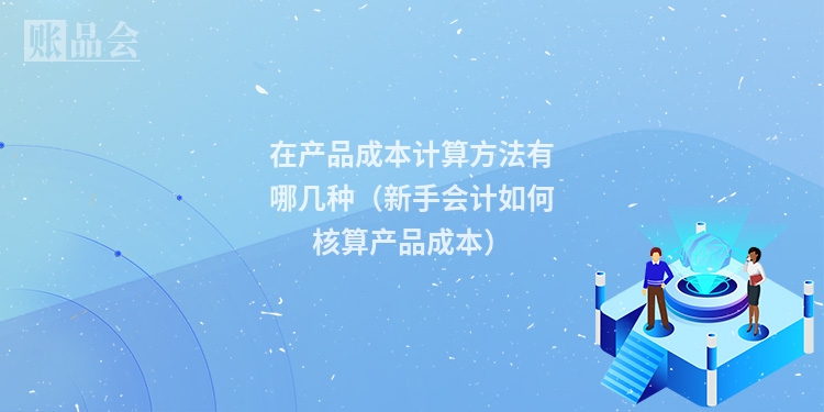 在产品成本计算方法有哪几种（新手会计如何核算产品成本）