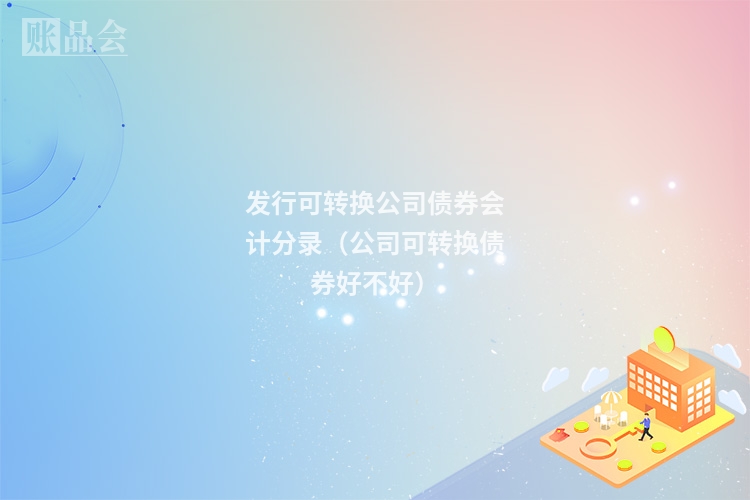 发行可转换公司债券会计分录（公司可转换债券好不好）