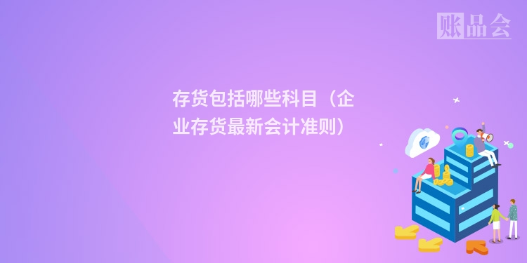 存货包括哪些科目（企业存货最新会计准则）