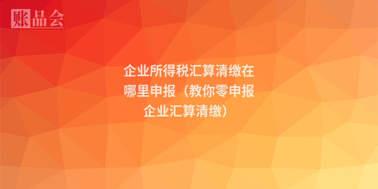 企业所得税汇算清缴在哪里申报（教你零申报企业汇算清缴）