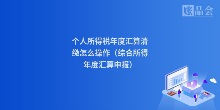 个人所得税年度汇算清缴怎么操作（综合所得年度汇算申报）