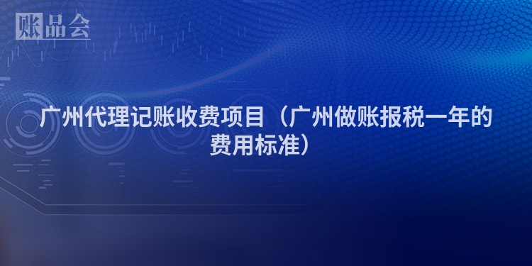 广州代理记账收费项目（广州做账报税一年的费用标准）