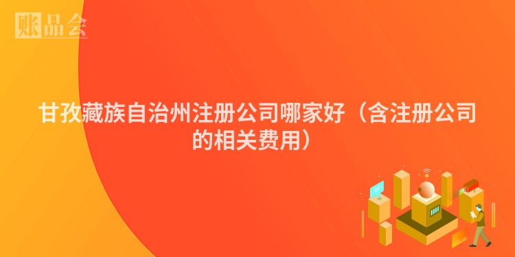 甘孜藏族自治州注册公司哪家好（含注册公司的相关费用）