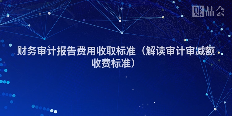 财务审计报告费用收取标准(解读审计审减额收费标准)