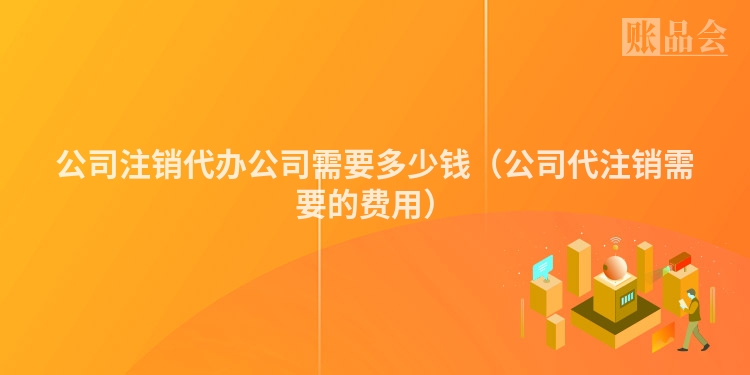 公司注销代办公司需要多少钱（公司代注销需要的费用）
