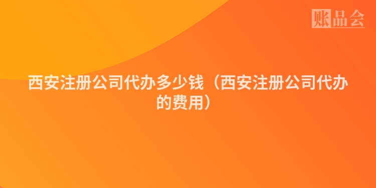 西安注册公司代办多少钱(西安注册公司代办的费用)