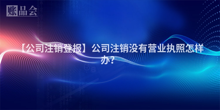 【公司注销登报】公司注销没有营业执照怎样办？