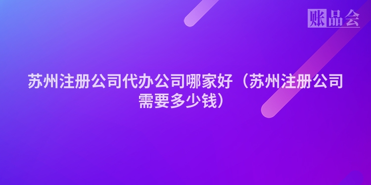 苏州注册公司代办公司哪家好（苏州注册公司需要多少钱）