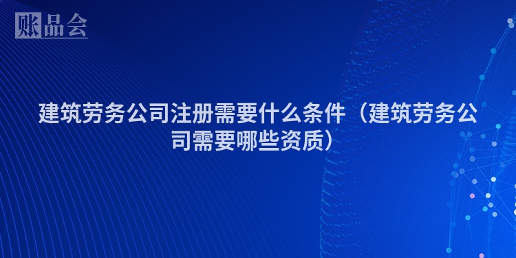 建筑劳务公司注册需要什么条件（建筑劳务公司需要哪些资质）