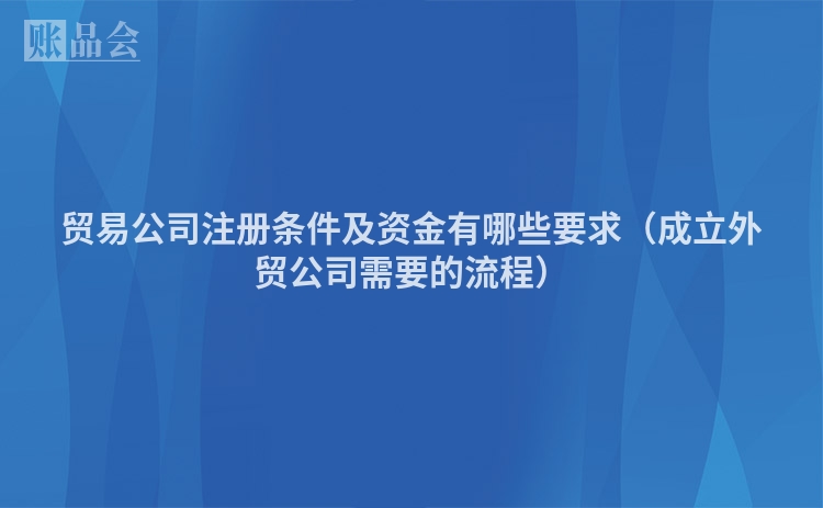 贸易公司注册条件及资金有哪些要求(成立外贸公司需要的流程)
