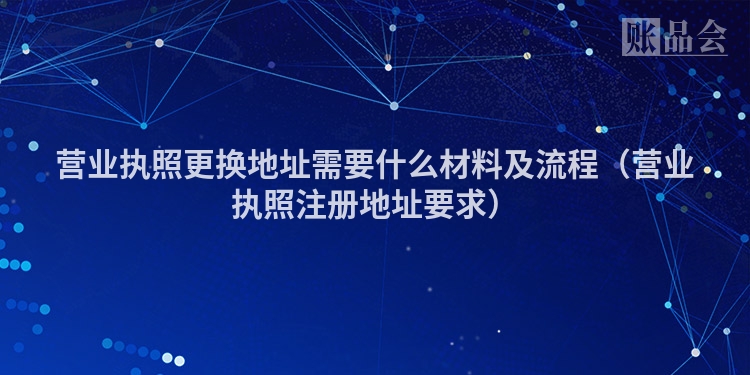 营业执照更换地址需要什么材料及流程（营业执照注册地址要求）