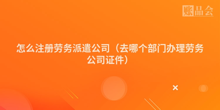 怎么注册劳务派遣公司(去哪个部门办理劳务公司证件)
