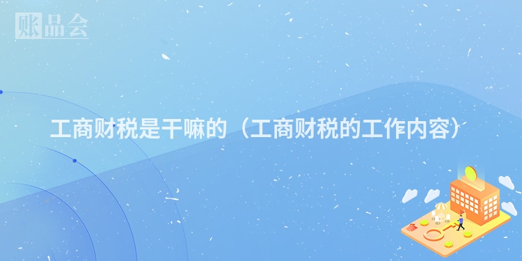 工商财税是干嘛的（工商财税的工作内容）