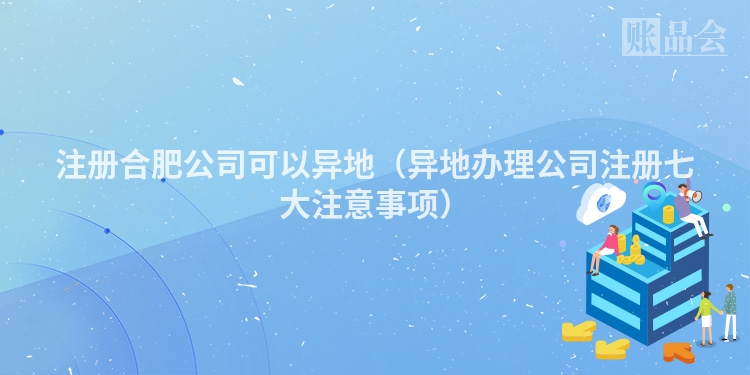 注册合肥公司可以异地（异地办理公司注册七大注意事项）