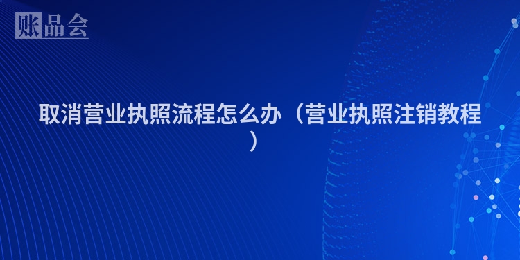 取消营业执照流程怎么办（营业执照注销教程）
