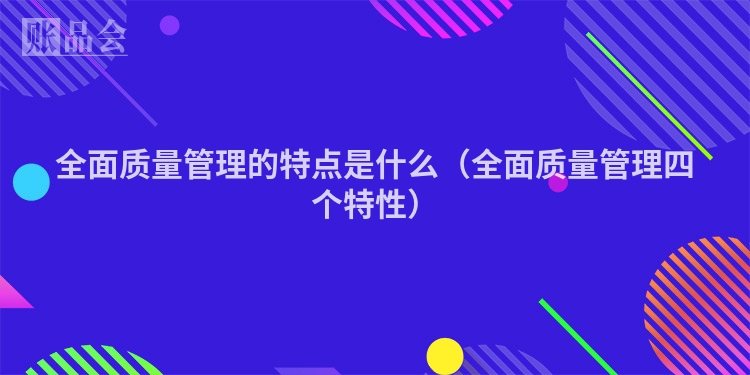 全面质量管理的特点是什么（全面质量管理四个特性）
