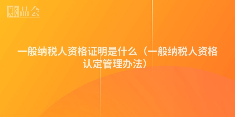 一般纳税人资格证明是什么（一般纳税人资格认定管理办法）