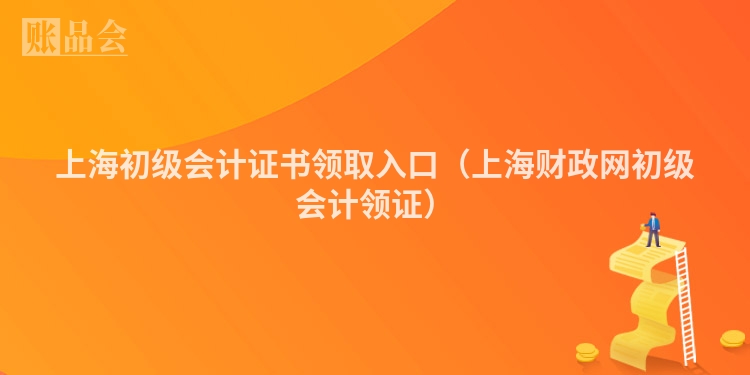 上海初级会计证书领取入口（上海财政网初级会计领证）
