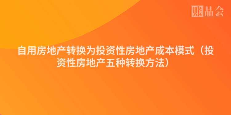 自用房地产转换为投资性房地产成本模式（投资性房地产五种转换方法）