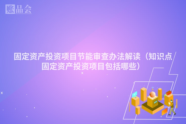 固定资产投资项目节能审查办法解读(知识点固定资产投资项目包括哪些)
