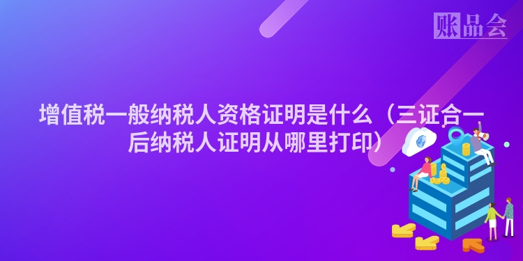 增值税一般纳税人资格证明是什么（三证合一后纳税人证明从哪里打印）
