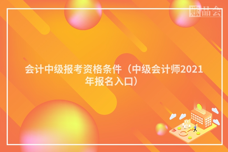 会计中级报考资格条件（中级会计师2021年报名入口）