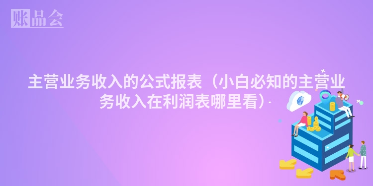 主营业务收入的公式报表（小白必知的主营业务收入在利润表哪里看）