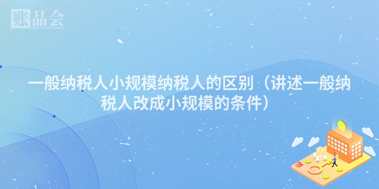 一般纳税人小规模纳税人的区别（讲述一般纳税人改成小规模的条件）