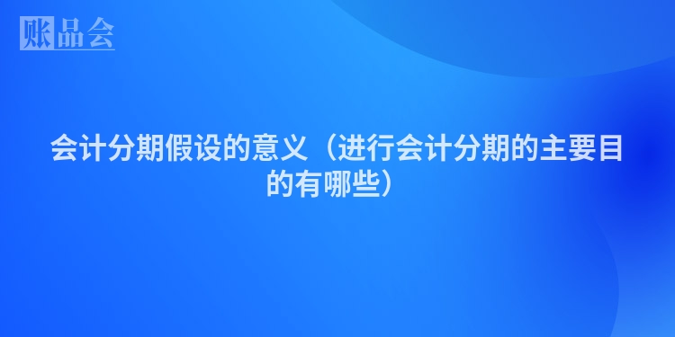 会计分期假设的意义（进行会计分期的主要目的有哪些）