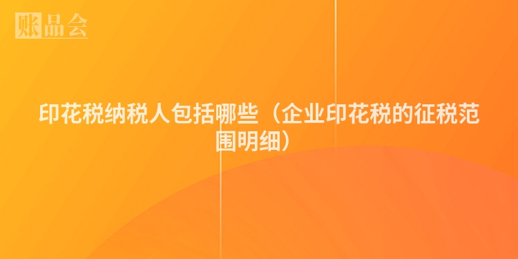 印花税纳税人包括哪些（企业印花税的征税范围明细）