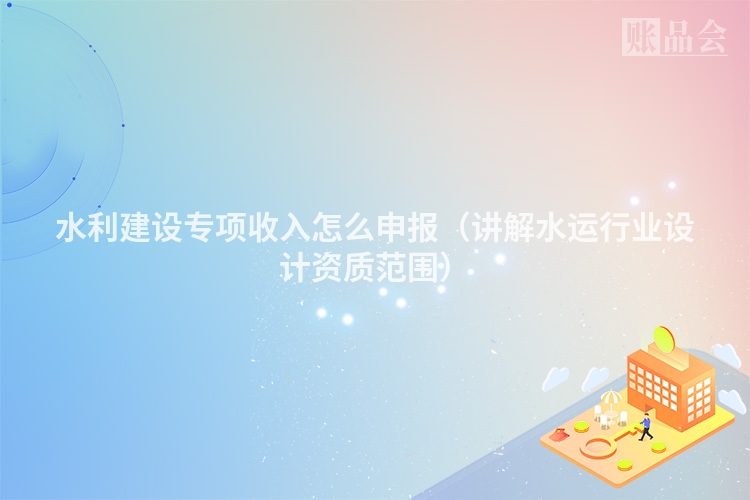 水利建设专项收入怎么申报（讲解水运行业设计资质范围）