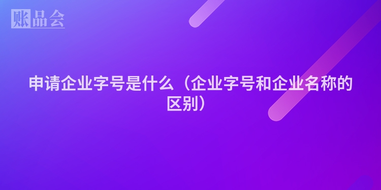 申请企业字号是什么（企业字号和企业名称的区别）