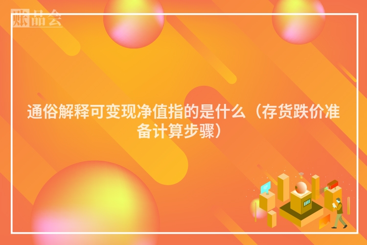 通俗解释可变现净值指的是什么（存货跌价准备计算步骤）