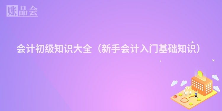 会计初级知识大全（新手会计入门基础知识）