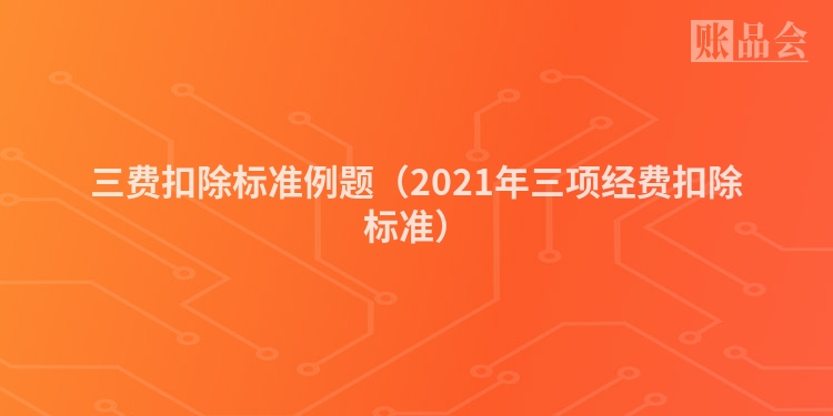 三费扣除标准例题（2021年三项经费扣除标准）
