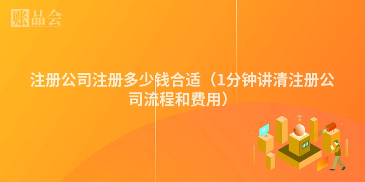 注册公司注册多少钱合适（1分钟讲清注册公司流程和费用）