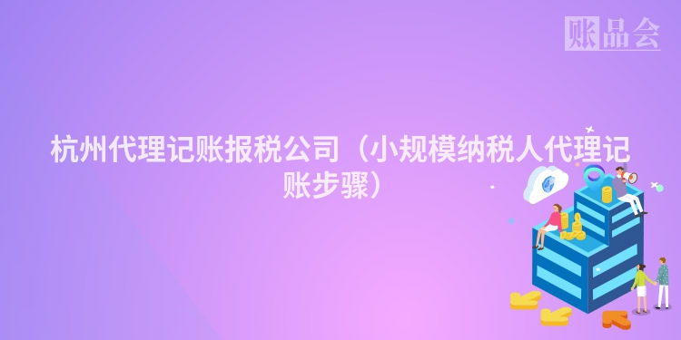 杭州代理记账报税公司（小规模纳税人代理记账步骤）