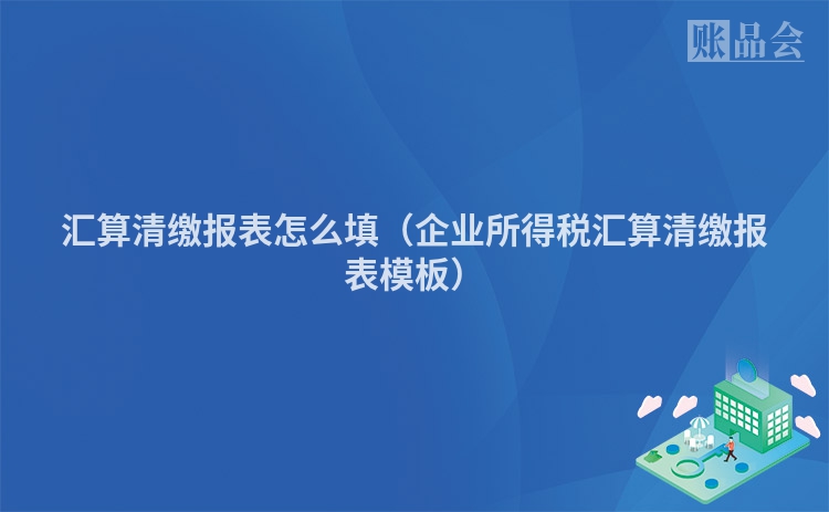 汇算清缴报表怎么填（企业所得税汇算清缴报表模板）