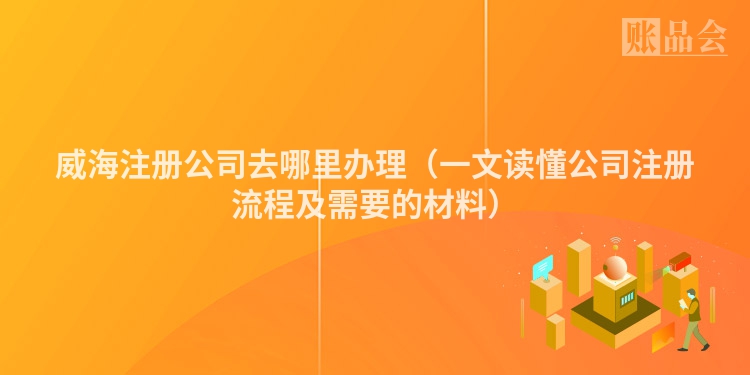威海注册公司去哪里办理（一文读懂公司注册流程及需要的材料）