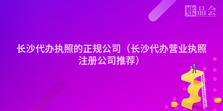 长沙代办执照的正规公司（长沙代办营业执照注册公司推荐）