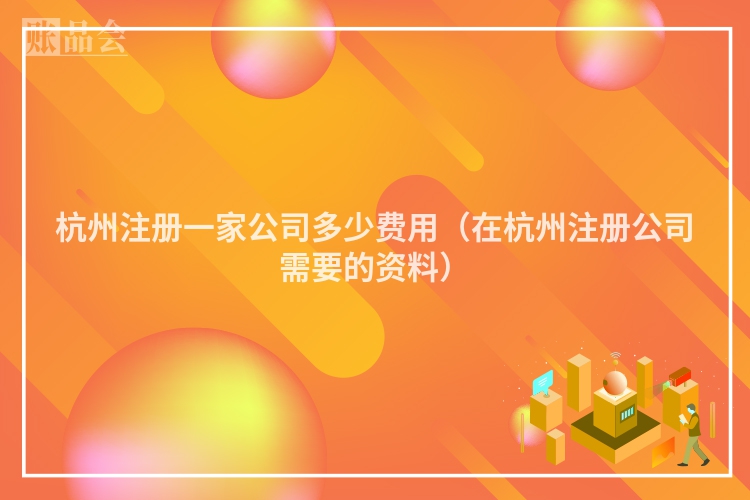 杭州注册一家公司多少费用(在杭州注册公司需要的资料)