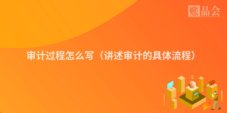 审计过程怎么写（讲述审计的具体流程）