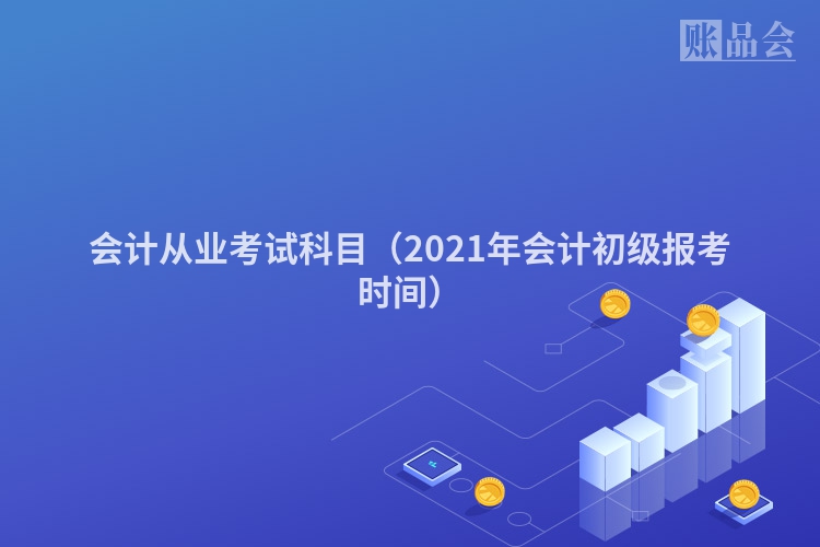 会计从业考试科目（2021年会计初级报考时间）