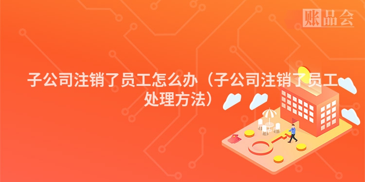 子公司注销了员工怎么办（子公司注销了员工处理方法）