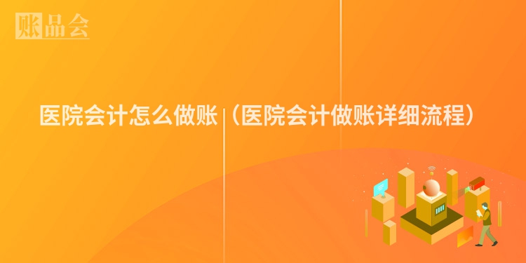 医院会计怎么做账（医院会计做账详细流程）